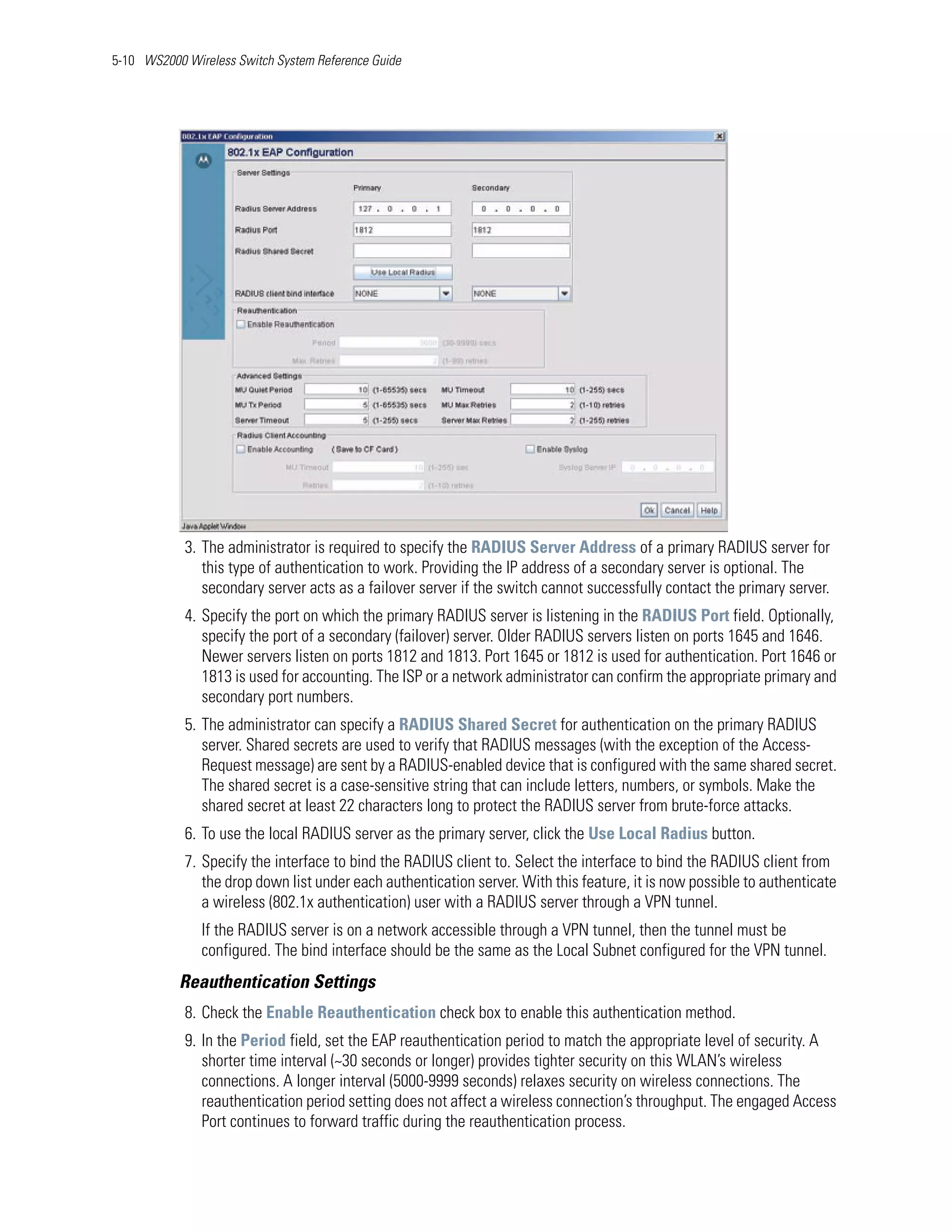 5-10 WS2000 Wireless Switch System Reference Guide




            3. The administrator is required to specify the RADIUS Server Address of a primary RADIUS server for
               this type of authentication to work. Providing the IP address of a secondary server is optional. The
               secondary server acts as a failover server if the switch cannot successfully contact the primary server.
            4. Specify the port on which the primary RADIUS server is listening in the RADIUS Port field. Optionally,
               specify the port of a secondary (failover) server. Older RADIUS servers listen on ports 1645 and 1646.
               Newer servers listen on ports 1812 and 1813. Port 1645 or 1812 is used for authentication. Port 1646 or
               1813 is used for accounting. The ISP or a network administrator can confirm the appropriate primary and
               secondary port numbers.
            5. The administrator can specify a RADIUS Shared Secret for authentication on the primary RADIUS
               server. Shared secrets are used to verify that RADIUS messages (with the exception of the Access-
               Request message) are sent by a RADIUS-enabled device that is configured with the same shared secret.
               The shared secret is a case-sensitive string that can include letters, numbers, or symbols. Make the
               shared secret at least 22 characters long to protect the RADIUS server from brute-force attacks.
            6. To use the local RADIUS server as the primary server, click the Use Local Radius button.
            7. Specify the interface to bind the RADIUS client to. Select the interface to bind the RADIUS client from
               the drop down list under each authentication server. With this feature, it is now possible to authenticate
               a wireless (802.1x authentication) user with a RADIUS server through a VPN tunnel.
               If the RADIUS server is on a network accessible through a VPN tunnel, then the tunnel must be
               configured. The bind interface should be the same as the Local Subnet configured for the VPN tunnel.
           Reauthentication Settings
            8. Check the Enable Reauthentication check box to enable this authentication method.
            9. In the Period field, set the EAP reauthentication period to match the appropriate level of security. A
               shorter time interval (~30 seconds or longer) provides tighter security on this WLAN’s wireless
               connections. A longer interval (5000-9999 seconds) relaxes security on wireless connections. The
               reauthentication period setting does not affect a wireless connection’s throughput. The engaged Access
               Port continues to forward traffic during the reauthentication process.
 