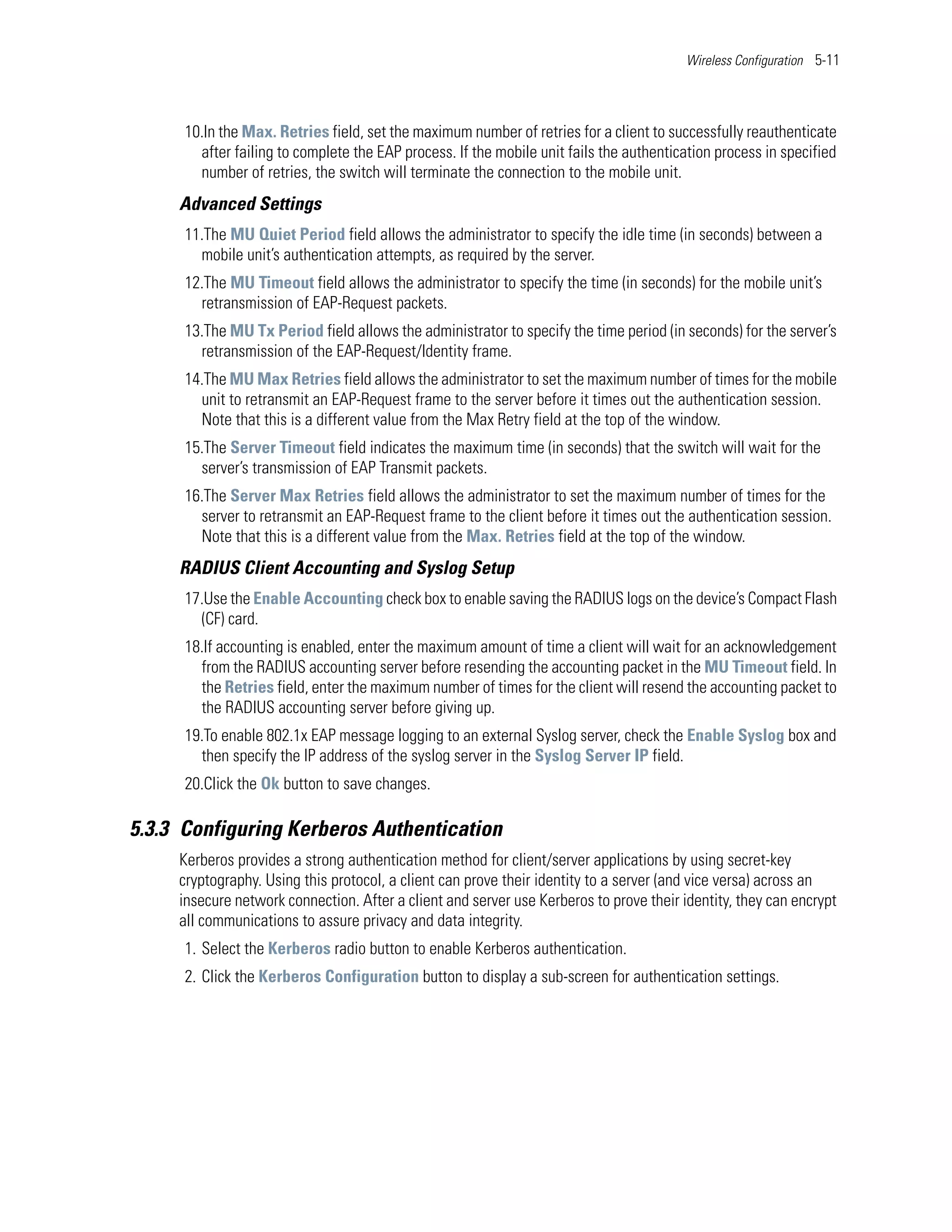 Wireless Configuration 5-11




      10.In the Max. Retries field, set the maximum number of retries for a client to successfully reauthenticate
        after failing to complete the EAP process. If the mobile unit fails the authentication process in specified
        number of retries, the switch will terminate the connection to the mobile unit.
     Advanced Settings
      11.The MU Quiet Period field allows the administrator to specify the idle time (in seconds) between a
        mobile unit’s authentication attempts, as required by the server.
      12.The MU Timeout field allows the administrator to specify the time (in seconds) for the mobile unit’s
        retransmission of EAP-Request packets.
      13.The MU Tx Period field allows the administrator to specify the time period (in seconds) for the server’s
        retransmission of the EAP-Request/Identity frame.
      14.The MU Max Retries field allows the administrator to set the maximum number of times for the mobile
        unit to retransmit an EAP-Request frame to the server before it times out the authentication session.
        Note that this is a different value from the Max Retry field at the top of the window.
      15.The Server Timeout field indicates the maximum time (in seconds) that the switch will wait for the
        server’s transmission of EAP Transmit packets.
      16.The Server Max Retries field allows the administrator to set the maximum number of times for the
        server to retransmit an EAP-Request frame to the client before it times out the authentication session.
        Note that this is a different value from the Max. Retries field at the top of the window.
     RADIUS Client Accounting and Syslog Setup
      17.Use the Enable Accounting check box to enable saving the RADIUS logs on the device’s Compact Flash
        (CF) card.
      18.If accounting is enabled, enter the maximum amount of time a client will wait for an acknowledgement
        from the RADIUS accounting server before resending the accounting packet in the MU Timeout field. In
        the Retries field, enter the maximum number of times for the client will resend the accounting packet to
        the RADIUS accounting server before giving up.
      19.To enable 802.1x EAP message logging to an external Syslog server, check the Enable Syslog box and
        then specify the IP address of the syslog server in the Syslog Server IP field.
      20.Click the Ok button to save changes.

5.3.3 Configuring Kerberos Authentication
     Kerberos provides a strong authentication method for client/server applications by using secret-key
     cryptography. Using this protocol, a client can prove their identity to a server (and vice versa) across an
     insecure network connection. After a client and server use Kerberos to prove their identity, they can encrypt
     all communications to assure privacy and data integrity.
      1. Select the Kerberos radio button to enable Kerberos authentication.
      2. Click the Kerberos Configuration button to display a sub-screen for authentication settings.
 