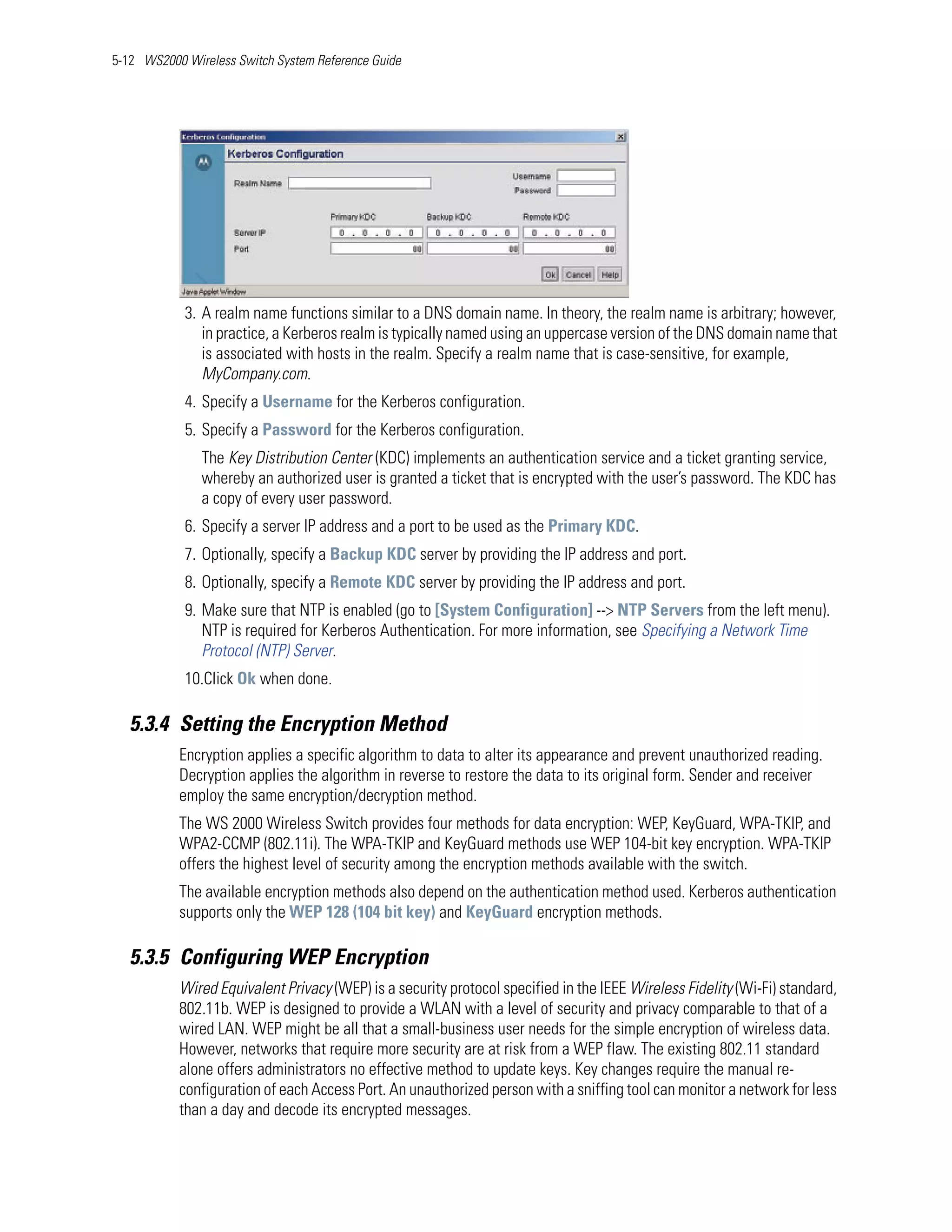5-12 WS2000 Wireless Switch System Reference Guide




            3. A realm name functions similar to a DNS domain name. In theory, the realm name is arbitrary; however,
               in practice, a Kerberos realm is typically named using an uppercase version of the DNS domain name that
               is associated with hosts in the realm. Specify a realm name that is case-sensitive, for example,
               MyCompany.com.
            4. Specify a Username for the Kerberos configuration.
            5. Specify a Password for the Kerberos configuration.
               The Key Distribution Center (KDC) implements an authentication service and a ticket granting service,
               whereby an authorized user is granted a ticket that is encrypted with the user’s password. The KDC has
               a copy of every user password.
            6. Specify a server IP address and a port to be used as the Primary KDC.
            7. Optionally, specify a Backup KDC server by providing the IP address and port.
            8. Optionally, specify a Remote KDC server by providing the IP address and port.
            9. Make sure that NTP is enabled (go to [System Configuration] --> NTP Servers from the left menu).
               NTP is required for Kerberos Authentication. For more information, see Specifying a Network Time
               Protocol (NTP) Server.
            10.Click Ok when done.

   5.3.4 Setting the Encryption Method
           Encryption applies a specific algorithm to data to alter its appearance and prevent unauthorized reading.
           Decryption applies the algorithm in reverse to restore the data to its original form. Sender and receiver
           employ the same encryption/decryption method.
           The WS 2000 Wireless Switch provides four methods for data encryption: WEP, KeyGuard, WPA-TKIP, and
           WPA2-CCMP (802.11i). The WPA-TKIP and KeyGuard methods use WEP 104-bit key encryption. WPA-TKIP
           offers the highest level of security among the encryption methods available with the switch.
           The available encryption methods also depend on the authentication method used. Kerberos authentication
           supports only the WEP 128 (104 bit key) and KeyGuard encryption methods.

   5.3.5 Configuring WEP Encryption
           Wired Equivalent Privacy (WEP) is a security protocol specified in the IEEE Wireless Fidelity (Wi-Fi) standard,
           802.11b. WEP is designed to provide a WLAN with a level of security and privacy comparable to that of a
           wired LAN. WEP might be all that a small-business user needs for the simple encryption of wireless data.
           However, networks that require more security are at risk from a WEP flaw. The existing 802.11 standard
           alone offers administrators no effective method to update keys. Key changes require the manual re-
           configuration of each Access Port. An unauthorized person with a sniffing tool can monitor a network for less
           than a day and decode its encrypted messages.
 