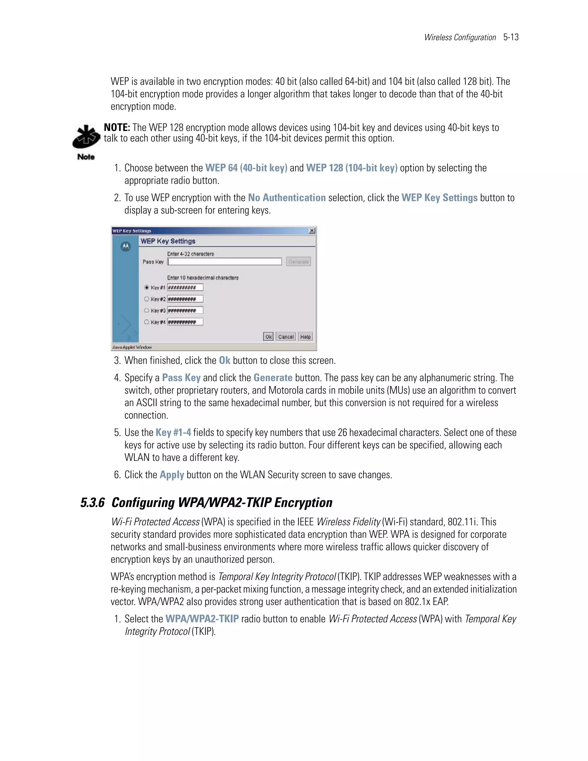 Wireless Configuration 5-13




     WEP is available in two encryption modes: 40 bit (also called 64-bit) and 104 bit (also called 128 bit). The
     104-bit encryption mode provides a longer algorithm that takes longer to decode than that of the 40-bit
     encryption mode.

   NOTE: The WEP 128 encryption mode allows devices using 104-bit key and devices using 40-bit keys to
   talk to each other using 40-bit keys, if the 104-bit devices permit this option.

     1. Choose between the WEP 64 (40-bit key) and WEP 128 (104-bit key) option by selecting the
        appropriate radio button.
     2. To use WEP encryption with the No Authentication selection, click the WEP Key Settings button to
        display a sub-screen for entering keys.




     3. When finished, click the Ok button to close this screen.
     4. Specify a Pass Key and click the Generate button. The pass key can be any alphanumeric string. The
        switch, other proprietary routers, and Motorola cards in mobile units (MUs) use an algorithm to convert
        an ASCII string to the same hexadecimal number, but this conversion is not required for a wireless
        connection.
     5. Use the Key #1-4 fields to specify key numbers that use 26 hexadecimal characters. Select one of these
        keys for active use by selecting its radio button. Four different keys can be specified, allowing each
        WLAN to have a different key.
     6. Click the Apply button on the WLAN Security screen to save changes.

5.3.6 Configuring WPA/WPA2-TKIP Encryption
     Wi-Fi Protected Access (WPA) is specified in the IEEE Wireless Fidelity (Wi-Fi) standard, 802.11i. This
     security standard provides more sophisticated data encryption than WEP. WPA is designed for corporate
     networks and small-business environments where more wireless traffic allows quicker discovery of
     encryption keys by an unauthorized person.
     WPA’s encryption method is Temporal Key Integrity Protocol (TKIP). TKIP addresses WEP weaknesses with a
     re-keying mechanism, a per-packet mixing function, a message integrity check, and an extended initialization
     vector. WPA/WPA2 also provides strong user authentication that is based on 802.1x EAP.
     1. Select the WPA/WPA2-TKIP radio button to enable Wi-Fi Protected Access (WPA) with Temporal Key
        Integrity Protocol (TKIP).
 