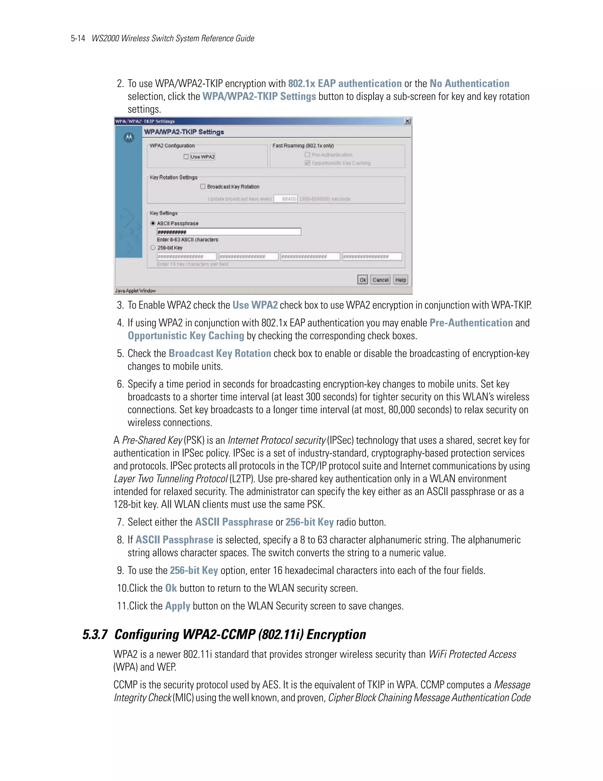 5-14 WS2000 Wireless Switch System Reference Guide




            2. To use WPA/WPA2-TKIP encryption with 802.1x EAP authentication or the No Authentication
               selection, click the WPA/WPA2-TKIP Settings button to display a sub-screen for key and key rotation
               settings.




            3. To Enable WPA2 check the Use WPA2 check box to use WPA2 encryption in conjunction with WPA-TKIP.
            4. If using WPA2 in conjunction with 802.1x EAP authentication you may enable Pre-Authentication and
               Opportunistic Key Caching by checking the corresponding check boxes.
            5. Check the Broadcast Key Rotation check box to enable or disable the broadcasting of encryption-key
               changes to mobile units.
            6. Specify a time period in seconds for broadcasting encryption-key changes to mobile units. Set key
               broadcasts to a shorter time interval (at least 300 seconds) for tighter security on this WLAN’s wireless
               connections. Set key broadcasts to a longer time interval (at most, 80,000 seconds) to relax security on
               wireless connections.
           A Pre-Shared Key (PSK) is an Internet Protocol security (IPSec) technology that uses a shared, secret key for
           authentication in IPSec policy. IPSec is a set of industry-standard, cryptography-based protection services
           and protocols. IPSec protects all protocols in the TCP/IP protocol suite and Internet communications by using
           Layer Two Tunneling Protocol (L2TP). Use pre-shared key authentication only in a WLAN environment
           intended for relaxed security. The administrator can specify the key either as an ASCII passphrase or as a
           128-bit key. All WLAN clients must use the same PSK.
            7. Select either the ASCII Passphrase or 256-bit Key radio button.
            8. If ASCII Passphrase is selected, specify a 8 to 63 character alphanumeric string. The alphanumeric
               string allows character spaces. The switch converts the string to a numeric value.
            9. To use the 256-bit Key option, enter 16 hexadecimal characters into each of the four fields.
            10.Click the Ok button to return to the WLAN security screen.
            11.Click the Apply button on the WLAN Security screen to save changes.

   5.3.7 Configuring WPA2-CCMP (802.11i) Encryption
           WPA2 is a newer 802.11i standard that provides stronger wireless security than WiFi Protected Access
           (WPA) and WEP.
           CCMP is the security protocol used by AES. It is the equivalent of TKIP in WPA. CCMP computes a Message
           Integrity Check (MIC) using the well known, and proven, Cipher Block Chaining Message Authentication Code
 