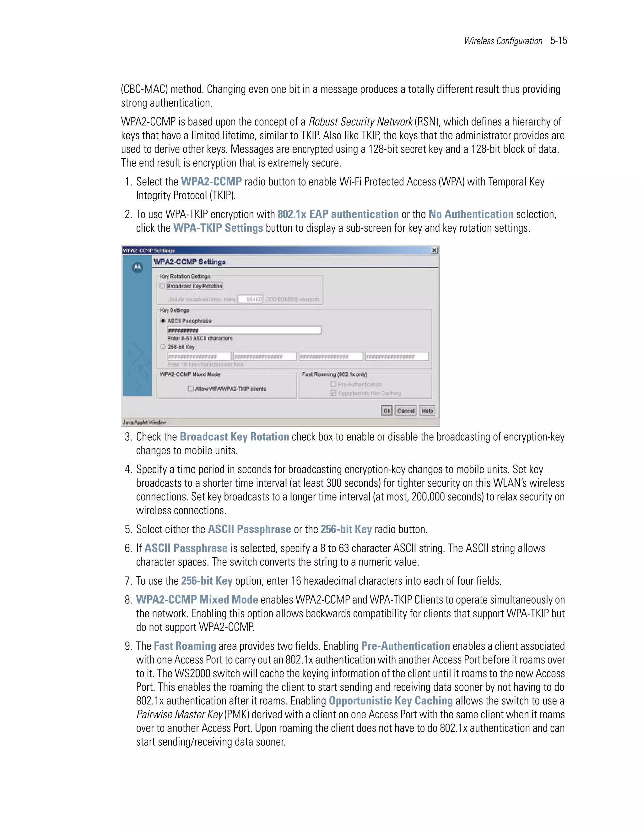 Wireless Configuration 5-15




(CBC-MAC) method. Changing even one bit in a message produces a totally different result thus providing
strong authentication.
WPA2-CCMP is based upon the concept of a Robust Security Network (RSN), which defines a hierarchy of
keys that have a limited lifetime, similar to TKIP. Also like TKIP, the keys that the administrator provides are
used to derive other keys. Messages are encrypted using a 128-bit secret key and a 128-bit block of data.
The end result is encryption that is extremely secure.
1. Select the WPA2-CCMP radio button to enable Wi-Fi Protected Access (WPA) with Temporal Key
   Integrity Protocol (TKIP).
2. To use WPA-TKIP encryption with 802.1x EAP authentication or the No Authentication selection,
   click the WPA-TKIP Settings button to display a sub-screen for key and key rotation settings.




3. Check the Broadcast Key Rotation check box to enable or disable the broadcasting of encryption-key
   changes to mobile units.
4. Specify a time period in seconds for broadcasting encryption-key changes to mobile units. Set key
   broadcasts to a shorter time interval (at least 300 seconds) for tighter security on this WLAN’s wireless
   connections. Set key broadcasts to a longer time interval (at most, 200,000 seconds) to relax security on
   wireless connections.
5. Select either the ASCII Passphrase or the 256-bit Key radio button.
6. If ASCII Passphrase is selected, specify a 8 to 63 character ASCII string. The ASCII string allows
   character spaces. The switch converts the string to a numeric value.
7. To use the 256-bit Key option, enter 16 hexadecimal characters into each of four fields.
8. WPA2-CCMP Mixed Mode enables WPA2-CCMP and WPA-TKIP Clients to operate simultaneously on
   the network. Enabling this option allows backwards compatibility for clients that support WPA-TKIP but
   do not support WPA2-CCMP.
9. The Fast Roaming area provides two fields. Enabling Pre-Authentication enables a client associated
   with one Access Port to carry out an 802.1x authentication with another Access Port before it roams over
   to it. The WS2000 switch will cache the keying information of the client until it roams to the new Access
   Port. This enables the roaming the client to start sending and receiving data sooner by not having to do
   802.1x authentication after it roams. Enabling Opportunistic Key Caching allows the switch to use a
   Pairwise Master Key (PMK) derived with a client on one Access Port with the same client when it roams
   over to another Access Port. Upon roaming the client does not have to do 802.1x authentication and can
   start sending/receiving data sooner.
 
