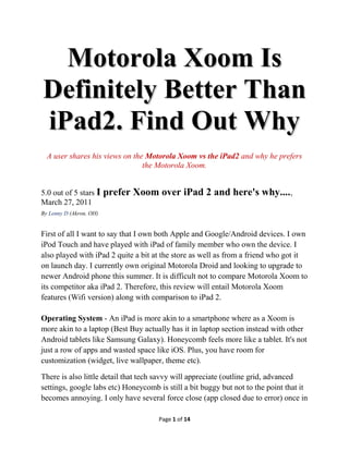 Motorola Xoom Is
Definitely Better Than
iPad2. Find Out Why
  A user shares his views on the Motorola Xoom vs the iPad2 and why he prefers
                                the Motorola Xoom.


5.0 out of 5 stars I     prefer Xoom over iPad 2 and here's why....,
March 27, 2011
By Lenny D (Akron, OH)


First of all I want to say that I own both Apple and Google/Android devices. I own
iPod Touch and have played with iPad of family member who own the device. I
also played with iPad 2 quite a bit at the store as well as from a friend who got it
on launch day. I currently own original Motorola Droid and looking to upgrade to
newer Android phone this summer. It is difficult not to compare Motorola Xoom to
its competitor aka iPad 2. Therefore, this review will entail Motorola Xoom
features (Wifi version) along with comparison to iPad 2.

Operating System - An iPad is more akin to a smartphone where as a Xoom is
more akin to a laptop (Best Buy actually has it in laptop section instead with other
Android tablets like Samsung Galaxy). Honeycomb feels more like a tablet. It's not
just a row of apps and wasted space like iOS. Plus, you have room for
customization (widget, live wallpaper, theme etc).

There is also little detail that tech savvy will appreciate (outline grid, advanced
settings, google labs etc) Honeycomb is still a bit buggy but not to the point that it
becomes annoying. I only have several force close (app closed due to error) once in

                                      Page 1 of 14
 