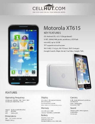 Motorola XT615
                                             KEY FEATURES
                                             OS Android OS, v2.3.7 (Gingerbread)
                                             8 MP, 3264x2448 pixels, autofocus, LED flash
                                             microSD, up to 32GB
                                             TFT capacitive touchscreen
                                             Wi-Fi 802.11 b/g/n, Wi-Fi Direct, Wi-Fi hotspot
                                             Google Search, Maps, Gmail, YouTube, Google Talk




FEATURES
Operating Frequency                      Display                               Camera
2G Network GSM 850 / 900 / 1800 / 1900   4.0 inches (~245 ppi pixel density)   8 MP, 3264x2448 pixels, autofocus,
3G Network HSDPA 900 / 2100              480 x 854 pixels,                     LED flashFull
                                         Touch sensitive controls              Video 480p@30fps
                                         Moto Switch UI 2.0Proximity sensor    Secondary , VGA

                                         Memory                                Sound
Chipset Qualcomm MSM7227A-0
                                         microSD, up to 32GB                   Vibration; MP3, WAV ringtones
CPU     800 MHz
                                         Internal 1 GB ROM, 512 MB RAM         Loudspeaker
GPU     Adreno 200
                                                                               3.5mm jack
Dimensions                               Battery
                                         Stand-by Up to 110 h
Size: 117.7 x 60.5 x 9.9 mm
Weight 123.6 g                           Talk time Up to 5 h
                                         Standard battery, Li-Ion 1390 mAh
 