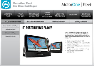 MotorOne Fleet
                   Car Care Catalogue

                                                          Cancer
 MotorOne                    VEGA        Street Legal     Council         QUATTRO               Electronics                 Electronic
   Fleet                    Car Care     Window Tint    Window Tint      Membership                                        Accessories

  In-Car Entertainment                 In-Car Communication           Vehicle Security                       Safety Systems

Clarion Roof Mount DVD Player


    Headrest DVD Player
                                 9” Portable DVD Player
   9” Portable DVD Player                                                                The 9” Portable DVD Player is the ultimate for
                                                                                         in-car entertainment. The Portable DVD Player
                                                                                         provides so many features and benefits that you
    Factory Style Sat Nav                                                                will be amazed at the difference they will make to
                                                                                         any journey.

                                                                                         •	 Quality viewing with the dual 9” LCD
                                                                                         •	 Lightweight units that are easily supported by the
                                                                                            headrests of your vehicle
                                                                                         •	 Includes: master DVD player, plus a slave screen
                                                                                            and car charger
                                                                                         •	 View your movies, music and photo’s on the go
                                                                                         •	 DVD, DVD R/W, VCD, CD, CD R/W,
                                                                                            MP3-CD, JPEG
 