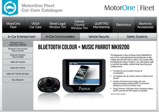 MotorOne Fleet
                 Car Care Catalogue

                                                        Cancer
MotorOne                   VEGA        Street Legal     Council         QUATTRO                 Electronics                 Electronic
  Fleet                   Car Care     Window Tint    Window Tint      Membership                                          Accessories

 In-Car Entertainment                In-Car Communication           Vehicle Security                                Safety Systems
   Bluetooth Colour +


                               Bluetooth Colour ± Music Parrot MKi9200
  Music Parrot MKi9200

 Bluetooth Communicate
     Parrot CK3100

   Bluetooth Evolution                                                                 The Bluetooth Colour  Music Parrot MKi9200 is
     Parrot CK3000                                                                     one of the most advanced hands-free kits on the
                                                                                       market and the first with a colour LCD screen.With
    GME UHF TX3540                                                                     the Bluetooth Colour  Music, you will receive calls
                                                                                       in comfort and safety, without ever touching your
                                                                                       mobile phone.
    GME UHF TX3100
                                                                                       •	 Exceptional sound quality through all
GME UHF TX2700 CB Radio                                                                   car speakers.
                                                                                       •	 Compatible with all vehicle makes  mobile phone
                                                                                          brands*
     Bury Bluetooth
                                                                                       •	 Double microphone technology with new
                                                                                          signal processing software (DSP-3) eliminates
                                                                                          background and surrounding noise
                                                                                       •	 iPods, iPhones, USB flash drives, Bluetooth stereo
                                                                                          (A2DP) phones and MP3 player compatible
                                                                                       *Must be software updated.
 