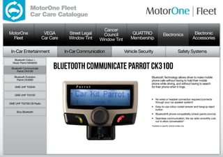 MotorOne Fleet
                 Car Care Catalogue

                                                        Cancer
MotorOne                   VEGA        Street Legal     Council         QUATTRO                  Electronics                      Electronic
  Fleet                   Car Care     Window Tint    Window Tint      Membership                                                Accessories

 In-Car Entertainment                In-Car Communication           Vehicle Security                                 Safety Systems
   Bluetooth Colour +


                               Bluetooth Communicate Parrot CK3100
  Music Parrot MKi9200

 Bluetooth Communicate
     Parrot CK3100

   Bluetooth Evolution                                                             Bluetooth Technology allows driver to make mobile
     Parrot CK3000                                                                 phone calls without having to hold their mobile
                                                                                   phone while driving, and without having to search
    GME UHF TX3540                                                                 for their phone when it rings.

    GME UHF TX3100
                                                                                   •	 No wires or headset connection required (connects
GME UHF TX2700 CB Radio                                                               through your car speaker system)*
                                                                                   •	 Easy-to-use colour coded answer and hang/up reject
                                                                                      button
     Bury Bluetooth
                                                                                   •	 Bluetooth® phone compatibility (check parrot.com/uk)
                                                                                   •	 Seamless communication, the car radio smoothly cuts
                                                                                      out to allow conversation*
                                                                                   *Available on specific vehicle models only.
 