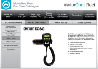 MotorOne Fleet
                 Car Care Catalogue

                                                        Cancer
MotorOne                   VEGA        Street Legal     Council         QUATTRO               Electronics                  Electronic
  Fleet                   Car Care     Window Tint    Window Tint      Membership                                         Accessories

 In-Car Entertainment                In-Car Communication           Vehicle Security                        Safety Systems
   Bluetooth Colour +


                               GME UHF TX3540
  Music Parrot MKi9200

 Bluetooth Communicate
     Parrot CK3100

   Bluetooth Evolution                                                                 The TX3540 is the flagship of the TX3500 family,
     Parrot CK3000                                                                     its feature set is similar to the TX3510 and TX3520.
                                                                                       The full function LCD remote microphone provides
    GME UHF TX3540                                                                     the ability to control all the radio’s features in the
                                                                                       palm of your hand, and is the ultimate space saver.
    GME UHF TX3100                                                                     •	 5 digital selcall with quiet mode
                                                                                       •	 50 in-built CTCSS codes
GME UHF TX2700 CB Radio
                                                                                       •	 Digital signal strength meter
                                                                                       •	 59 extra user programmable receive channels
     Bury Bluetooth                                                                       (403-520MHz)
                                                                                       •	 Frequency brand scanning
                                                                                       •	 Includes RFI antenna
 