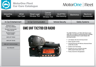 MotorOne Fleet
                 Car Care Catalogue

                                                        Cancer
MotorOne                   VEGA        Street Legal     Council         QUATTRO               Electronics                 Electronic
  Fleet                   Car Care     Window Tint    Window Tint      Membership                                        Accessories

 In-Car Entertainment                In-Car Communication           Vehicle Security                        Safety Systems
   Bluetooth Colour +


                               GME UHF TX2700 CB Radio
  Music Parrot MKi9200

 Bluetooth Communicate
     Parrot CK3100

   Bluetooth Evolution                                                                 The GME TX2700 is a 27 MHz AM Citizen band
     Parrot CK3000                                                                     radio with a number of channel scanning, priorities
                                                                                       channel and backlit liquid crystal display with
    GME UHF TX3540                                                                     dimming function.

                                                                                       •	 LCD display with lamp dimming function
    GME UHF TX3100
                                                                                       •	 Rotary Squelch Control
                                                                                       •	 Channel Scanning with Memory Advanced Noise
GME UHF TX2700 CB Radio                                                                   Limiter (NL) circuitry
                                                                                       •	 Surface mount technology
     Bury Bluetooth
                                                                                       •	 Provision for up to 10 private channels
                                                                                          (GME programmable option only).
                                                                                       •	 Priority channel for CB application
 
