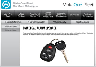 MotorOne Fleet
               Car Care Catalogue

                                                                         Cancer
MotorOne                   VEGA             Street Legal                 Council                   QUATTRO                     Electronics               Electronic
  Fleet                   Car Care          Window Tint                Window Tint                Membership                                            Accessories

In-Car Entertainment                    In-Car Communication                                Vehicle Security                                Safety Systems

CANBUS Alarm Upgrade


Universal Alarm Upgrade
                               universal alarm upgrade
                               If your vehicle has a factory fitted remote locking system, you can convert it into a full alarm system with the Universal Alarm. Your existing
                               transmitter will lock and unlock the car as normal and will simultaneously control the Universal Alarm system.
 