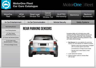 MotorOne Fleet
                   Car Care Catalogue

                                                             Cancer
  MotorOne                      VEGA        Street Legal     Council         QUATTRO               Electronics                   Electronic
    Fleet                      Car Care     Window Tint    Window Tint      Membership                                          Accessories

   In-Car Entertainment                   In-Car Communication           Vehicle Security                        Safety Systems

     Rear Parking Sensors


     Front Parking Sensors
                                    rear parking sensors
      4.2” Mirror Screen                                                                    Increasing safety and minimising injury while
     with Reverse Camera                                                                    reversing, the Rear Parking Distance Sensors are
                                                                                            an in-built warning system that, when reversing,
3.5” Screen with Reverse Camera                                                             helps avoid collisions preventing pedestrian injury
                                                                                            and costly vehicle damage.
     12v-24v Heavy Duty
  Reverse Camera + 7” Screen                                                                •	 Rear Sensors: two zone detection for corner two
                                                                                               sensors, four zone detection for middle two sensors
  VW Genuine Badge Camera
                                                                                            	        -  etection starts when reverse gear is engaged
                                                                                                       D
                                                                                                       with an acoustic signal to warn driver
                                                                                            	        - Comprehensive coverage of rear bumper
                                                                                            	        -  iscreet colour coded heads to match
                                                                                                       D
                                                                                                       paintwork
                                                                                            •	 5 year replacement warranty
                                                                                            •	 Optional isolation switch for vehicles fitted
                                                                                               with tow bars
 