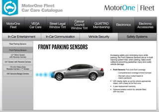 MotorOne Fleet
                   Car Care Catalogue

                                                             Cancer
  MotorOne                      VEGA        Street Legal     Council         QUATTRO               Electronics                   Electronic
    Fleet                      Car Care     Window Tint    Window Tint      Membership                                          Accessories

   In-Car Entertainment                   In-Car Communication           Vehicle Security                        Safety Systems

     Rear Parking Sensors


     Front Parking Sensors
                                    front parking sensors
      4.2” Mirror Screen                                                                    Increasing safety and minimising injury while
     with Reverse Camera                                                                    parking, the Front Distance Sensors are an in-built
                                                                                            warning system that, when parking, helps avoid
3.5” Screen with Reverse Camera                                                             collisions preventing pedestrian injury and costly
                                                                                            vehicle damage.
     12v-24v Heavy Duty
  Reverse Camera + 7” Screen                                                                •	 Front Sensors: Five zone front coverage
                                                                                            	        - Comprehensive coverage of front bumper
  VW Genuine Badge Camera
                                                                                            	        -  iscreet colour coded heads to
                                                                                                       D
                                                                                                       match paintwork
                                                                                            •	 LED display lights up as the vehicle approaches
                                                                                               object, with a beep at the final zone
                                                                                            •	 5 year replacement warranty
                                                                                            •	 Optional isolation switch for vehicles fitted
                                                                                               with tow bars
 