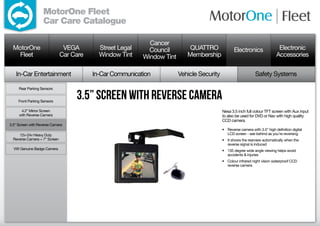 MotorOne Fleet
                   Car Care Catalogue

                                                             Cancer
  MotorOne                      VEGA        Street Legal     Council         QUATTRO               Electronics                 Electronic
    Fleet                      Car Care     Window Tint    Window Tint      Membership                                        Accessories

   In-Car Entertainment                   In-Car Communication           Vehicle Security                        Safety Systems

     Rear Parking Sensors


     Front Parking Sensors
                                    3.5” Screen with Reverse Camera
      4.2” Mirror Screen                                                                    Nesa 3.5 inch full colour TFT screen with Aux input
     with Reverse Camera                                                                    to also be used for DVD or Nav with high quality
                                                                                            CCD camera.
3.5” Screen with Reverse Camera
                                                                                            •	 Reverse camera with 3.5” high definition digital
     12v-24v Heavy Duty                                                                        LCD screen - see behind as you’re reversing
  Reverse Camera + 7” Screen                                                                •	 It shows the rearview automatically when the
                                                                                               reverse signal is induced
  VW Genuine Badge Camera                                                                   •	 135 degree wide angle viewing helps avoid
                                                                                               accidents  injuries
                                                                                            •	 Colour infrared night vision waterproof CCD
                                                                                               reverse camera
 