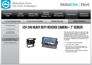 MotorOne Fleet
                   Car Care Catalogue

                                                             Cancer
  MotorOne                      VEGA        Street Legal     Council         QUATTRO               Electronics                   Electronic
    Fleet                      Car Care     Window Tint    Window Tint      Membership                                          Accessories

   In-Car Entertainment                   In-Car Communication           Vehicle Security                        Safety Systems

     Rear Parking Sensors


     Front Parking Sensors
                                    12v-24v Heavy Duty Reverse Camera ± 7” screen
      4.2” Mirror Screen                                                                    The heavy duty CCD camera has wide view angle,
     with Reverse Camera                                                                    Infra red enhanced for night or no light vision, fully
                                                                                            waterproof, built in microphone and rear view
3.5” Screen with Reverse Camera                                                             capabilities whilst driving. The camera comes with
                                                                                            a 7” LCD TFT stand mount screen which has audio
     12v-24v Heavy Duty                                                                     for feedback of directions and a second AV in for
  Reverse Camera + 7” Screen                                                                TV or DVD.

  VW Genuine Badge Camera                                                                   •	 7” LCD Monitor with internal speakers.
                                                                                            •	 3x AV inputs with 3 x triggers
                                                                                            •	 Will accept 12v or 24v inputs  then feeds 12v
                                                                                               out to each camera, eliminating the need to add
                                                                                               voltage reducers to the system
                                                                                            •	 Robust frame and brackets, perfect for industrial
                                                                                               use in trucks and vehicles
 