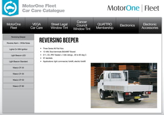 MotorOne Fleet
                  Car Care Catalogue

                                                                                   Cancer
MotorOne                       VEGA               Street Legal                     Council            QUATTRO     Electronics    Electronic
  Fleet                       Car Care            Window Tint                    Window Tint         Membership                 Accessories

     Reversing Beeper


Reverse Alarm – White Noise
                                   reversing beeper
  Lights On With Ignition           •	 Three Series Alt Part Nos
                                    •	 12-48V, Stud terminals BA34897 Boxed
     Light Beacon LED               •	 E11, CE, IP67 Sealed +/-4db ratings, -30 to 90 deg C
                                    •	 97 decibels
  Light Beacon Standard             •	 Applications: light commercial, forklift, electric forklift


      Waeco CF-25


      Waeco CF-35


      Waeco CF-50


      Waeco CF-80
 