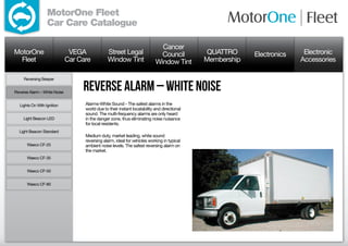 MotorOne Fleet
                  Car Care Catalogue

                                                                              Cancer
MotorOne                       VEGA             Street Legal                  Council          QUATTRO     Electronics    Electronic
  Fleet                       Car Care          Window Tint                 Window Tint       Membership                 Accessories

     Reversing Beeper


Reverse Alarm – White Noise
                                   Reverse Alarm – White Noise
  Lights On With Ignition           Alarms-White Sound - The safest alarms in the
                                    world due to their instant locatability and directional
                                    sound. The multi-frequency alarms are only heard
     Light Beacon LED               in the danger zone, thus eliminating noise nuisance
                                    for local residents.
  Light Beacon Standard
                                    Medium duty, market leading, white sound
                                    reversing alarm, ideal for vehicles working in typical
      Waeco CF-25                   ambient noise levels. The safest reversing alarm on
                                    the market.
      Waeco CF-35


      Waeco CF-50


      Waeco CF-80
 