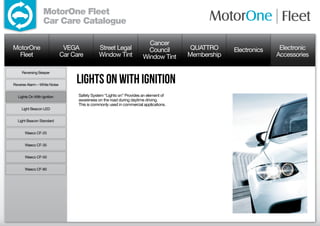 MotorOne Fleet
                  Car Care Catalogue

                                                                          Cancer
MotorOne                       VEGA            Street Legal               Council        QUATTRO     Electronics    Electronic
  Fleet                       Car Care         Window Tint              Window Tint     Membership                 Accessories

     Reversing Beeper


Reverse Alarm – White Noise
                                   lights on with ignition
  Lights On With Ignition           Safety System “Lights on” Provides an element of
                                    awareness on the road during daytime driving.
                                    This is commonly used in commercial applications.
     Light Beacon LED


  Light Beacon Standard


      Waeco CF-25


      Waeco CF-35


      Waeco CF-50


      Waeco CF-80
 