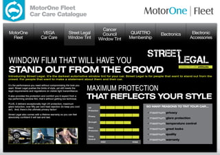 MotorOne Fleet
                    Car Care Catalogue

                                                                            Cancer
MotorOne                        VEGA                     Street Legal       Council      QUATTRO       Electronics          Electronic
  Fleet                        Car Care                  Window Tint      Window Tint   Membership                         Accessories




WINDOW FILM THAT WILL HAVE YOU
STAND OUT FROM THE CROWD
Introducing Street Legal. It’s the darkest automotive window tint for your car. Street Legal is for people that want to stand out from the
crowd. For people that want to make a statement about them and their car.



                                                                        MAXIMUM PROTECTION
It’s the performance you need without compromising the look you
want. Street Legal pushes the limits of style, yet still meets the
legal requirements and regulations on visible light transmittance.

It also provides the protection and comfort you’d expect from a
top performing window film, that’s without getting too technical.       THAT REFLECTS YOUR STYLE
PLUS, it delivers exceptionally high UV protection, maximum
glare reduction, over fifty per cent heat rejection (to keep you cool
as!). And, there’s the ultimate privacy factor!

Street Legal also comes with a lifetime warranty so you can feel
absolutely confident it will last and last.
 