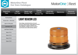 MotorOne Fleet
                  Car Care Catalogue

                                                                        Cancer
MotorOne                       VEGA            Street Legal             Council       QUATTRO     Electronics    Electronic
  Fleet                       Car Care         Window Tint            Window Tint    Membership                 Accessories

     Reversing Beeper


Reverse Alarm – White Noise
                                   Light Beacon LED
  Lights On With Ignition           Dual voltage, polycarbonate lens, die-cast
                                    aluminium base powder coated against corrosion
                                    and designed for vibration resistance and
     Light Beacon LED               heat dissipation. Multiple units can be set to
                                    synchronize and/or alternate flash patterns.
  Light Beacon Standard


      Waeco CF-25


      Waeco CF-35


      Waeco CF-50


      Waeco CF-80
 