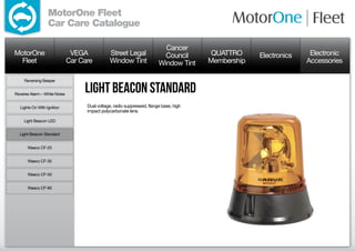 MotorOne Fleet
                  Car Care Catalogue

                                                                           Cancer
MotorOne                       VEGA            Street Legal                Council       QUATTRO     Electronics    Electronic
  Fleet                       Car Care         Window Tint               Window Tint    Membership                 Accessories

     Reversing Beeper


Reverse Alarm – White Noise
                                   Light Beacon standard
  Lights On With Ignition           Dual voltage, radio suppressed, flange base, high
                                    impact polycarbonate lens.

     Light Beacon LED


  Light Beacon Standard


      Waeco CF-25


      Waeco CF-35


      Waeco CF-50


      Waeco CF-80
 