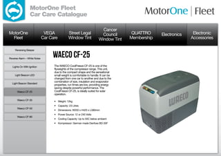 MotorOne Fleet
                  Car Care Catalogue

                                                                           Cancer
MotorOne                       VEGA             Street Legal               Council      QUATTRO     Electronics    Electronic
  Fleet                       Car Care          Window Tint              Window Tint   Membership                 Accessories

     Reversing Beeper


Reverse Alarm – White Noise
                                   Waeco CF-25
  Lights On With Ignition           The WAECO CoolFreeze CF-25 is one of the
                                    flyweights of the compressor range. This unit,
                                    due to the compact shape and the sensational
     Light Beacon LED               small weight is comfortable to handle. It can be
                                    changed from one car to another and due to the
                                    combination of size, insulation and evaporator
  Light Beacon Standard
                                    properties, run times are low, providing energy
                                    saving despite powerful performance. The
      Waeco CF-25                   CoolFreeze CF-25, is ideally suited for solar
                                    operation.

      Waeco CF-35                   •	 Weight: 12kg
                                    •	 Capacity: 23 Litres
      Waeco CF-50
                                    •	 Dimensions: W250 x H425 x L580mm
                                    •	 Power Source: 12 or 240 Volts
      Waeco CF-80
                                    •	 Cooling Capacity: Up to 50C below ambient
                                    •	 Kompressor: German made Danfoss BD-35F
 