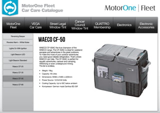 MotorOne Fleet
                  Car Care Catalogue

                                                                           Cancer
MotorOne                       VEGA             Street Legal               Council        QUATTRO     Electronics    Electronic
  Fleet                       Car Care          Window Tint              Window Tint     Membership                 Accessories

     Reversing Beeper


Reverse Alarm – White Noise
                                   Waeco CF-50
  Lights On With Ignition           WAECO CF-50AC the true champion of the
                                    WAECO range. The CF-50AC is ideal for weekend
                                    escapes and adventures in the great outdoors.
     Light Beacon LED               To make the most of your outdoor adventures
                                    you need good reliable refrigeration. That’s where
                                    WAECO can help. The CF-50AC is perfect for
  Light Beacon Standard
                                    aquatic adventures, caravan and camping,
                                    4WDriving or even underground mining.
      Waeco CF-25                   The list is endless.

                                    •	 Weight: 19kg
      Waeco CF-35
                                    •	 Capacity: 49 Litres
                                    •	 Dimensions: W360 x H480 x L630mm
      Waeco CF-50
                                    •	 Power Source: 12/24/240 Volts
                                    •	 Cooling Capacity: Up to 50C below ambient
      Waeco CF-80
                                    •	 Kompressor: German made Danfoss BD-35F
 