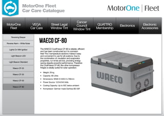 MotorOne Fleet
                  Car Care Catalogue

                                                                           Cancer
MotorOne                       VEGA             Street Legal               Council       QUATTRO     Electronics    Electronic
  Fleet                       Car Care          Window Tint              Window Tint    Membership                 Accessories

     Reversing Beeper


Reverse Alarm – White Noise
                                   Waeco CF-80
  Lights On With Ignition           The WAECO CoolFreeze CF-80 is reliable, efficient
                                    and has been constructed so it is corrosion
                                    free! The 3 temperature sections makes it easy
     Light Beacon LED               and convenient to use for all ocations. Due to
                                    the combination of, insulation and evaporator
                                    properties, run times are low, providing energy
  Light Beacon Standard
                                    saving despite powerful performance. Therefore
                                    the CoolFreeze CF-80, like other kompressor
      Waeco CF-25                   fridges is ideally suited for solar operation.

                                    •	 Weight: 29 kg
      Waeco CF-35
                                    •	 Capacity: 80 Litres
                                    •	 Dimensions: W500 X H455 X L790mm
      Waeco CF-50
                                    •	 Power Source: 12/24/240 Volts
                                    •	 Cooling Capacity: Up to 50C below ambient
      Waeco CF-80
                                    •	 Kompressor: German made Danfoss BD-50F
 