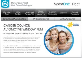MotorOne Fleet
                 Car Care Catalogue

                                                                              Cancer
MotorOne                    VEGA                  Street Legal                Council      QUATTRO     Electronics    Electronic
  Fleet                    Car Care               Window Tint               Window Tint   Membership                 Accessories

Cancer Council Automotive Films                                     UV Shield Window Tint              UV Clear Window Tint



CANCER COUNCIL
AUTOMOTIVE WINDOW FILM
Helping the fight to reduce skin cancer
Cancer Council Automotive Window Film provides maximum UPF 50+ protection
to virtually eliminate the penetration of harmful UV rays through your vehicle’s
windows. You can reduce that risk by having Cancer Council approved
automotive window film fitted to your vehicle.


Cancer Council Automotive Film, is now available in both tinted or clear, and both
of these films offer a UPF 50+ protection rating - the highest UPF rating available.
They not only help to protect vehicle drivers and their passengers from the risks of
skin cancer but will also be helping the environment by saving on energy costs,
reducing the load on vehicle air-conditioners, and helping to save fuel.
 