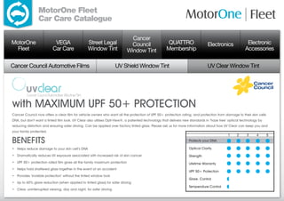 MotorOne Fleet
                 Car Care Catalogue

                                                                            Cancer
MotorOne                   VEGA                  Street Legal               Council                 QUATTRO                  Electronics               Electronic
  Fleet                   Car Care               Window Tint              Window Tint              Membership                                         Accessories

Cancer Council Automotive Films                                    UV Shield Window Tint                                     UV Clear Window Tint




with MAXIMUM UPF 50+ PROTECTION
Cancer Council now offers a clear film for vehicle owners who want all the protection of UPF 50+ protection rating, and protection from damage to their skin cells
DNA, but don’t want a tinted film look. UV Clear also utilises Opti-View®, a patented technology that delivers new standards in ‘haze free’ optical technology by
reducing distortion and ensuring safer driving. Can be applied over factory tinted glass. Please ask us for more information about how UV Clear can keep you and
your family protected.
                                                                                                                                           1    2      3     4       5
BENEFITS                                                                                                         Protects your DNA

• Helps reduce damage to your skin cell’s DNA                                                                    Optical Clarity

• Dramatically reduces UV exposure associated with increased risk of skin cancer
                                                                                                                Strength
• UPF 50+ protection rated film gives all the family maximum protection
                                                                                                                Lifetime Warranty
• Helps hold shattered glass together in the event of an accident
  
                                                                                                                 UPF 50+ Protection
• Provides ‘invisible protection’ without the tinted window look
  
                                                                                                                 Glare. Control
• Up to 60% glare reduction (when applied to tinted glass) for safer driving
  
                                                                                                                 Temperature Control
• Clear, uninterrupted viewing, day and night, for safer driving
  
 