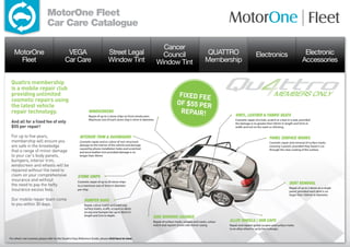 MotorOne Fleet
                              Car Care Catalogue

                                                                                                                        Cancer
   MotorOne                                   VEGA                              Street Legal                            Council                              QUATTRO                         Electronics                              Electronic
     Fleet                                   Car Care                           Window Tint                           Window Tint                           Membership                                                               Accessories


 Quattro membership
 is a mobile repair club
 providing unlimited                                                                                                                  fixed fee
 cosmetic repairs using
 the latest vehicle                                                                                                                  of $55 per
 repair technology.                                             Windscreens                                                           repair!                               vinyl, leather  fabric seats
                                                                Repair of up to 2 stone chips on front windscreen.
                                                                Maximum size of each stone chip is 3mm in diameter.                                                         Cosmetic repair of a hole, scratch or a tear in a seat, provided
 And all for a fixed fee of only                                                                                                                                            the damage is no greater than 50mm in length and 5mm in
 $55 per repair!                                                                                                                                                            width and not on the seam or stitching.


 For up to five years,                                   interior trim  dashboard                                                                                                                       panel surface MARKS
 membership will ensure you                              Cosmetic repair and re-colour of non-structural                                                                                                 Cosmetic repair and removal of surface marks
 are safe in the knowledge                               damage to the interior of the vehicle and damage                                                                                                covering 2 panels, provided they haven’t cut
                                                         caused by phone installation holes and scratched
 that a range of minor damage                            and worn leather trim provided damage is no
                                                                                                                                                                                                         through the clear coating of the surface.

 to your car’s body panels,                              longer than 50mm.
 bumpers, interior trim,
 windscreen and wheels will be
 repaired without the need to
 claim on your comprehensive                           stone chips
 insurance and without                                 Cosmetic repair of up to 20 stone chips
 the need to pay the hefty                                                                                                                                                                                                dent removal
                                                       to a maximum size of 3mm in diameter
                                                                                                                                                                                                                          Repair of up to 2 dents on a single
 insurance excess fees.                                per chip.
                                                                                                                                                                                                                          panel, provided each dent is no
                                                                                                                                                                                                                          larger than 100mm in diameter.
 Our mobile repair team come                                bumper bars
 to you within 30 days.                                     Repair, colour match and paint any
                                                            surface marks, scuffs, scrapes or dents
                                                            on any one bumper bar up to 40cm in
                                                            length and 2cm in depth.
                                                                                                                  side mirrors casings
                                                                                                                  Repair of surface marks, scrapes and cracks, colour   alloy wheels / hub caps
                                                                                                                  match and repaint of one side mirror casing.          Repair and repaint gutter scrapes and surface marks
                                                                                                                                                                        to an alloy wheel or up to two hubcaps.


For what’s not covered, please refer to the Quattro Easy Reference Guide, please click here to view.
 