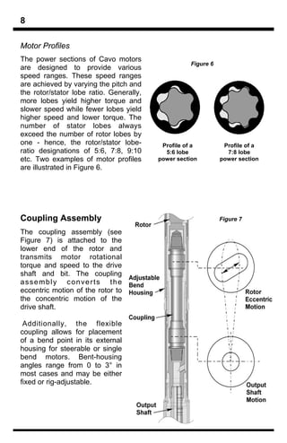 8

Motor Profiles
The power sections of Cavo motors
                                                    Figure 6
are designed to provide various
speed ranges. These speed ranges
are achieved by varying the pitch and
the rotor/stator lobe ratio. Generally,
more lobes yield higher torque and
slower speed while fewer lobes yield
higher speed and lower torque. The
number of stator lobes always
exceed the number of rotor lobes by
one - hence, the rotor/stator lobe-        Profile of a         Profile of a
ratio designations of 5:6, 7:8, 9:10        5:6 lobe             7:8 lobe
etc. Two examples of motor profiles       power section        power section
are illustrated in Figure 6.




Coupling Assembly                                              Figure 7

The coupling assembly (see
Figure 7) is attached to the
lower end of the rotor and
transmits motor rotational
torque and speed to the drive
shaft and bit. The coupling
assembly converts the
eccentric motion of the rotor to
the concentric motion of the
drive shaft.

 Additionally, the flexible
coupling allows for placement
of a bend point in its external
housing for steerable or single
bend motors. Bent-housing
angles range from 0 to 3° in
most cases and may be either
fixed or rig-adjustable.
 