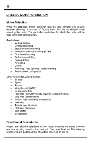 10

DRILLING MOTOR OPERATION

Motor Selection
While the proposed drilling operation may be very complex and require
detailed planning, a number of factors must also be considered when
selecting the motor. The particular application for which the motor will be
used is the first consideration.

Applications
   • Vertical drilling
   • Directional drilling
   • Steerable-system drilling
   • Horizontal directional drilling (HDD)
   • Directional crossing
   • Performance drilling
   • Casing drilling
   • Air drilling
   • Coring
   • Reaming / hole opening / under-reaming
   • Prevention of casing wear

Other Factors for Motor Selection
   • Bit type
   • Speed
   • Torque
   • Weight-on-bit (WOB)
   • Bit pressure drop
   • Flow rate / annular velocity required to clean the hole
   • Mud type (composition)
   • Bottom hole circulating temperature
   • Hole size
   • Tubular specifications
   • Stabilizer placement
   • Well profile
   • Site logistics


Operational Procedures
Proper and efficient operation of the motor depends on many different
procedures being carried out according to Cavo specifications. The following
procedures are guidelines that should be observed on the rig.
 