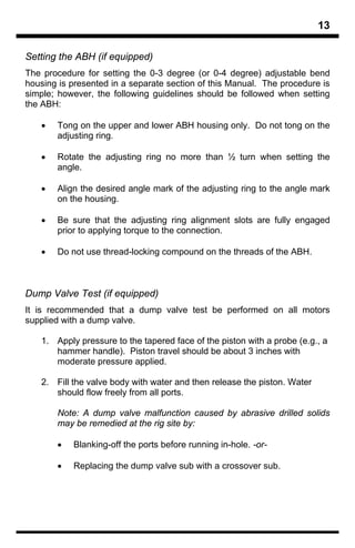 13

Setting the ABH (if equipped)
The procedure for setting the 0-3 degree (or 0-4 degree) adjustable bend
housing is presented in a separate section of this Manual. The procedure is
simple; however, the following guidelines should be followed when setting
the ABH:

   •   Tong on the upper and lower ABH housing only. Do not tong on the
       adjusting ring.

   •   Rotate the adjusting ring no more than ½ turn when setting the
       angle.

   •   Align the desired angle mark of the adjusting ring to the angle mark
       on the housing.

   •   Be sure that the adjusting ring alignment slots are fully engaged
       prior to applying torque to the connection.

   •   Do not use thread-locking compound on the threads of the ABH.



Dump Valve Test (if equipped)
It is recommended that a dump valve test be performed on all motors
supplied with a dump valve.

   1. Apply pressure to the tapered face of the piston with a probe (e.g., a
      hammer handle). Piston travel should be about 3 inches with
      moderate pressure applied.

   2. Fill the valve body with water and then release the piston. Water
      should flow freely from all ports.

       Note: A dump valve malfunction caused by abrasive drilled solids
       may be remedied at the rig site by:

       •   Blanking-off the ports before running in-hole. -or-

       •   Replacing the dump valve sub with a crossover sub.
 