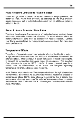 25

Fluid Pressure Limitations / Stalled Motor
When enough WOB is added to exceed maximum design pressure, the
motor will stall. When mud pressure, as indicated on the mud-pressure
gauge, increases, stall is indicated and does not vary as additional weight is
added to the bit.


Bored Rotors / Extended Flow Rates
To extend the allowable flow-rate range of multi-lobed power sections, bored
rotors with selectable nozzles are available. To avoid adverse affects on
motor performance, care must be exercised in nozzle selection. Contact
your Cavo representative for recommendations on optimum flow rates and
motor performance.


Temperature Effects
The effects of temperature can have a drastic affect on the life of the stator.
A high bottom-hole temperature can affect the interference fit between the
rotor and stator. This can result in stator damage or reduced operating life.
In general, as temperature increases, motor life decreases. The standard
Cavo elastomer is rated to 250°F (120°C). A motor operated, even for a
limited time, at temperatures at or above the designed operating
temperature will shorten the expected motor life.

Note: Stators must contain a rubber compound suitable for high temperature
environments. Because of the severe degradation of elastomers exposed to
temperatures above 300°F, Cavo strongly recommends that a special high
temperature elastomer compound be selected when bottom hole circulating
temperatures (BHCT) are over 300°F. Contact your Cavo representative for
more information.
 