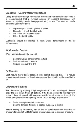 27

Lubricants—General Recommendations
Using dry air causes high rotor/stator friction and can result in short runs. It
is recommended that a minimal amount of lubricant (consistent with
formation capability, available equipment, etc.) be run. The most successful
lubricants used have been

    •   Liquid soap — 0.5 to 1 gal/bbl of water
    •   Graphite — 4 to 6 lb/bbl of water
    •   Gel — 0.5 to 1 lb/bbl of water
    •   Oil — 0.1 to 0.6 gal/hr

Lubricants should be injected in fresh water downstream of the air
compressors.


Air Operation Factors
When operated on air, the tool will

    •   Be more weight sensitive than in fluid
    •   Stall out at lower pressure
    •   Require less WOB to drill


Bit Selection
Best results have been obtained with sealed bearing bits. To reduce
pressure requirements on the air compressor, jets should not be used in the
bit.


Operational Cautions
Start the motor by applying a light weight on the bit and pumping air. Do not
allow the tool to run freely off-bottom. If the bit is allowed to run freely off-
bottom, then bit speed will increase rapidly as air expands through the
motor, and potential damage may result. Such damage may include:

    •   Stator damage due to friction/heat
    •   Bearing damage if weight is applied suddenly to the bit

Before picking up off-bottom, turn off the air compressor and allow the air
pressure to bleed off until standpipe pressure is equal to annulus pressure.
 
