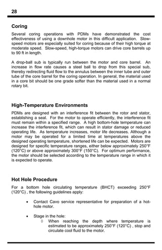 28

Coring
Several coring operations with PDMs have demonstrated the cost
effectiveness of using a downhole motor in this difficult application. Slow-
speed motors are especially suited for coring because of their high torque at
moderate speed. Slow-speed, high-torque motors can drive core barrels up
to 90 ft in length.

A drop-ball sub is typically run between the motor and core barrel. An
increase in flow rate causes a steel ball to drop from this special sub,
thereby redirecting fluid flow to the annulus between the inner tube and outer
tube of the core barrel for the coring operation. In general, the material used
in a core bit should be one grade softer than the material used in a normal
rotary bit.



High-Temperature Environments
PDMs are designed with an interference fit between the rotor and stator,
establishing a seal. For the motor to operate efficiently, the interference fit
must remain within a specified range. A high bottom-hole temperature can
increase the interference fit, which can result in stator damage or reduced
operating life. As temperature increases, motor life decreases. Although a
motor may be operated for a limited time at temperatures above the
designed operating temperature, shortened life can be expected. Motors are
designed for specific temperature ranges, either below approximately 250°F
(120°C) or above approximately 300°F (150°C). For optimum performance,
the motor should be selected according to the temperature range in which it
is expected to operate.



Hot Hole Procedure
For a bottom hole circulating temperature (BHCT) exceeding 250°F
(120°C) , the following guidelines apply:

        •   Contact Cavo service representative for preparation of a hot-
            hole motor.

        •   Stage in the hole:
                ◊ When reaching the depth where temperature is
                    estimated to be approximately 250°F (120°C) , stop and
                    circulate cool fluid to the motor.
 