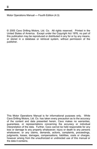 ii

Motor Operations Manual — Fourth Edition (4.3)




© 2005 Cavo Drilling Motors, Ltd. Co. All rights reserved. Printed in the
United States of America. Except under the Copyright Act 1976, no part of
this publication may be reproduced or distributed in any for or by any means,
or stored in a database or retrieval system, without permission of the
publisher.




This Motor Operations Manual is for informational purposes only. While
Cavo Drilling Motors, Ltd. Co. has taken every precaution as to the accuracy
of the content and data presented herein, Cavo makes no warranties,
guarantees, or representations concerning the accuracy or individual
interpretation of the data. Further, Cavo cannot be held responsible for any
loss or damage to any property whatsoever; injury or death to any persons
whatsoever; or any claims, demands, actions, complaints, proceedings,
judgments, losses, damages, compensations, liabilities, costs or charges,
however arising from the unauthorized or undirected use of this manual or
the data it contains.
 