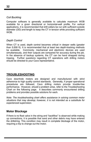 32


Coil Buckling
Computer software is generally available to calculate maximum WOB
available for a given directional or horizontal-well profile. For vertical
applications, it is recommended that drill collars be run with sufficient outside
diameter (OD) and length to keep the CT in tension while providing sufficient
WOB.


Depth Control
When CT is used, depth control becomes critical in deeper wells (greater
than 5,000 ft). It is recommended that at least two depth-tracking methods
be available. Commonly, mechanical and electronic devices are used
simultaneously, and their outputs are compared for accuracy during the job.
In the absence of backup systems, the CT can be hand strapped during
tripping. Further questions regarding CT operations with drilling motors
should be directed to your Cavo representative.




TROUBLESHOOTING
Cavo downhole motors are designed and manufactured with strict
adherence to high quality control standards. Generally, if proper operational
procedures are followed, Cavo drilling motors provide trouble-free
performance. However, should a problem arise, refer to the Troubleshooting
Chart on the following page. It describes commonly encountered drilling
problems and provides possible solutions for each.

Note: The troubleshooting chart offers assistance in solving common motor
situations that may develop; however, it is not intended as a substitute for
experienced supervision.


Motor Blockage
If there is no float valve in the string and “backflow” is observed while making
up connections, it is possible that sand and other debris may have entered
the drillstring. This condition may result in complete blockage of the motor,
requiring a trip to change out the motor.
 