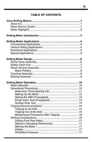 iii

                               TABLE OF CONTENTS

Cavo Drilling Motors ....................................................................1
   About Us...................................................................................1
   Motor Service Center ...............................................................1
   Motor Highlights .......................................................................2

Drilling Motor Introduction ..........................................................3

Drilling Motor Applications .........................................................4
    Conventional Applications ........................................................4
    Vertical Drilling Applications .....................................................4
    Directional Applications ............................................................5
    Special Applications .................................................................5

Drilling Motor Design ...................................................................6
    Dump Valve Assembly .............................................................6
    Safety Catch Sub .....................................................................7
    Power Section Assembly..........................................................7
        Motor Profiles .....................................................................8
    Coupling Assembly...................................................................8
    Bearing Assembly ....................................................................9

Drilling Motor Operation ............................................................10
    Motor Selection ......................................................................10
    Operational Procedures .........................................................10
         Determine Thrust Bearing Life..........................................11
         Making Up the Motor ........................................................12
         Setting the ABH (if equipped) ...........................................13
         Dump Valve Test (if equipped) .........................................13
         Surface Flow Test.............................................................14
    Tripping Recommendations ...................................................14
         Tripping In the Hole ..........................................................14
         Tripping Out of the Hole ...................................................15
         Maintenance Procedures After Tripping ...........................16
    Drilling Considerations ...........................................................16
         Drilling Fluid Flow Rates...................................................17
         Optimum Operating Performance.....................................17
         Starting the Motor .............................................................17
         Drilling...............................................................................17
         Off-Bottom Pressure.........................................................17
 