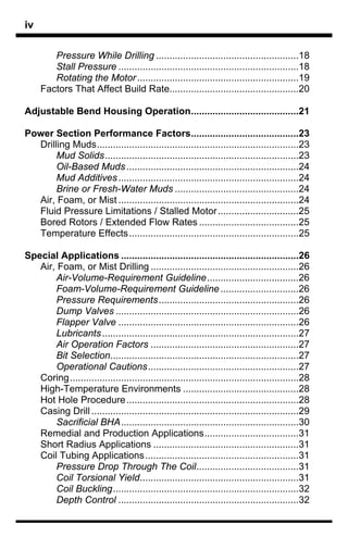 iv

        Pressure While Drilling .....................................................18
        Stall Pressure ...................................................................18
        Rotating the Motor ............................................................19
     Factors That Affect Build Rate................................................20

Adjustable Bend Housing Operation........................................21

Power Section Performance Factors........................................23
  Drilling Muds...........................................................................23
       Mud Solids........................................................................23
       Oil-Based Muds ................................................................24
       Mud Additives ...................................................................24
       Brine or Fresh-Water Muds ..............................................24
  Air, Foam, or Mist ...................................................................24
  Fluid Pressure Limitations / Stalled Motor ..............................25
  Bored Rotors / Extended Flow Rates .....................................25
  Temperature Effects ...............................................................25

Special Applications ..................................................................26
   Air, Foam, or Mist Drilling .......................................................26
       Air-Volume-Requirement Guideline..................................26
       Foam-Volume-Requirement Guideline .............................26
       Pressure Requirements....................................................26
       Dump Valves ....................................................................26
       Flapper Valve ...................................................................26
       Lubricants .........................................................................27
       Air Operation Factors .......................................................27
       Bit Selection......................................................................27
       Operational Cautions........................................................27
   Coring.....................................................................................28
   High-Temperature Environments ...........................................28
   Hot Hole Procedure................................................................28
   Casing Drill .............................................................................29
       Sacrificial BHA..................................................................30
   Remedial and Production Applications...................................31
   Short Radius Applications ......................................................31
   Coil Tubing Applications .........................................................31
       Pressure Drop Through The Coil......................................31
       Coil Torsional Yield...........................................................31
       Coil Buckling.....................................................................32
       Depth Control ...................................................................32
 