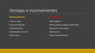 Ventajas e inconvenientes
MOTOR GASOLINA
 Menor ruido
Consumo elevado
Fácil reparación
Combustible más caro
Más suaves
MOTOR DIÉSEL
 Más ruidosos
Mayor potencia a bajas revoluciones
Reparación más costosa
Más bruscos
Menor velocidad punta
 
