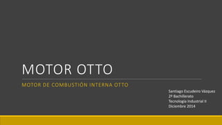 MOTOR OTTO
MOTOR DE COMBUSTIÓN INTERNA OTTO
Santiago Escudeiro Vázquez
2º Bachillerato
Tecnología Industrial II
Diciembre 2014
 