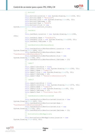 Control de un motor paso a paso: PIC, USB y C#

            // button2
            //
            this.button2.Location = new System.Drawing.Point(334, 82);
            this.button2.Name = "button2";
            this.button2.Size = new System.Drawing.Size(46, 32);
            this.button2.TabIndex = 24;
            this.button2.Text = "STOP";
            this.button2.Click += new
System.EventHandler(this.button2_Click);
            //
            // textBox1
            //
            this.textBox1.Location = new System.Drawing.Point(386,
106);
            this.textBox1.Name = "textBox1";
            this.textBox1.Size = new System.Drawing.Size(100, 20);
            this.textBox1.TabIndex = 23;
            //
            // textBoxControlMovPasosDecel
            //
            this.textBoxControlMovPasosDecel.Location = new
System.Drawing.Point(466, 61);
            this.textBoxControlMovPasosDecel.Name =
"textBoxControlMovPasosDecel";
            this.textBoxControlMovPasosDecel.Size = new
System.Drawing.Size(60, 20);
            this.textBoxControlMovPasosDecel.TabIndex = 23;
            //
            // label7
            //
            this.label7.AutoSize = true;
            this.label7.Location = new System.Drawing.Point(390, 55);
            this.label7.Name = "label7";
            this.label7.Size = new System.Drawing.Size(70, 26);
            this.label7.TabIndex = 22;
            this.label7.Text = "PasosrnDeceleracion";
            //
            // label5
            //
            this.label5.AutoSize = true;
            this.label5.Location = new System.Drawing.Point(570, 56);
            this.label5.Name = "label5";
            this.label5.Size = new System.Drawing.Size(85, 13);
            this.label5.TabIndex = 21;
            this.label5.Text = "Corriente Fase B";
            //
            // textBoxControlMovCorrienteB
            //
            this.textBoxControlMovCorrienteB.Location = new
System.Drawing.Point(667, 53);
            this.textBoxControlMovCorrienteB.Name =
"textBoxControlMovCorrienteB";
            this.textBoxControlMovCorrienteB.Size = new
System.Drawing.Size(61, 20);
            this.textBoxControlMovCorrienteB.TabIndex = 20;
            //
            // buttonControlMovApplicate
            //
            this.buttonControlMovApplicate.Location = new
System.Drawing.Point(215, 82);




                                Página
                                103
 