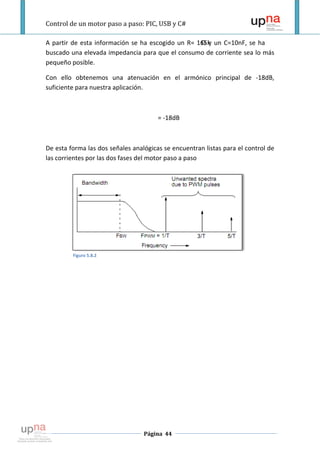 Control de un motor paso a paso: PIC, USB y C#

A partir de esta información se ha escogido un R= 165k un C=10nF, se ha
                                                   Ωy
buscado una elevada impedancia para que el consumo de corriente sea lo más
pequeño posible.

Con ello obtenemos una atenuación en el armónico principal de -18dB,
suficiente para nuestra aplicación.



                                       = -18dB



De esta forma las dos señales analógicas se encuentran listas para el control de
las corrientes por las dos fases del motor paso a paso




         Figuro 5.8.2




                                  Página 44
 