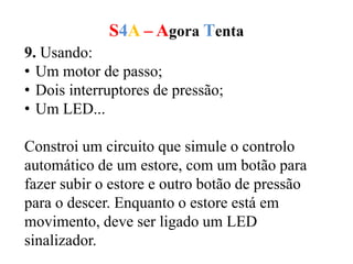 S4A – Agora Tenta
9. Usando:
• Um motor de passo;
• Dois interruptores de pressão;
• Um LED...
Constroi um circuito que simule o controlo
automático de um estore, com um botão para
fazer subir o estore e outro botão de pressão
para o descer. Enquanto o estore está em
movimento, deve ser ligado um LED
sinalizador.
 
