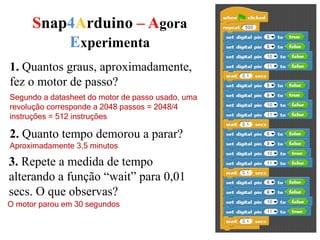 Snap4Arduino – Agora
Experimenta
1. Quantos graus, aproximadamente,
fez o motor de passo?
Segundo a datasheet do motor de passo usado, uma
revolução corresponde a 2048 passos = 2048/4
instruções = 512 instruções
2. Quanto tempo demorou a parar?
Aproximadamente 3,5 minutos
3. Repete a medida de tempo
alterando a função “wait” para 0,01
secs. O que observas?
O motor parou em 30 segundos
 