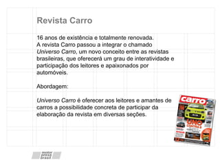 Revista Carro 16 anos de existência e totalmente renovada. A revista Carro passou a integrar o chamado  Universo Carro , um novo conceito entre as revistas brasileiras, que oferecerá um grau de interatividade e participação dos leitores e apaixonados por automóveis. Abordagem:  Universo Carro  é oferecer aos leitores e amantes de carros a possibilidade concreta de participar da elaboração da revista em diversas seções. 