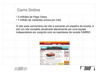 Carro Online 3 milhões de Page Views  1 milhão de visitantes únicos por mês O site www.carroonline.net não é somente um espelho da revista, e sim um site completo atualizado diariamente por uma equipe independente em conjunto com os repórteres da revista CARRO.  