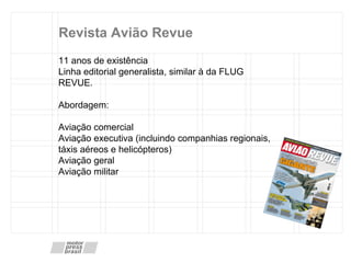 Revista Avião Revue 11 anos de existência Linha editorial generalista, similar  à  da  FLUG REVUE. Abordagem:  Aviação comercial Aviação executiva (incluindo companhias regionais, táxis aéreos e helicópteros) Aviação geral  Aviação militar 