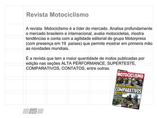 Revista Motociclismo A revista  Motociclismo é a líder do mercado. Analisa profundamente o mercado brasileiro e internacional, avalia motocicletas, mostra tendências e conta com a agilidade editorial do grupo Motorpress (com presença em 19  países) que permite mostrar em primeira mão as novidades mundiais. É a revista que tem a maior quantidade de motos publicadas por edição nas seções ALTA PERFORMANCE, SUPERTESTE, COMPARATIVOS, CONTATOS, entre outras. 